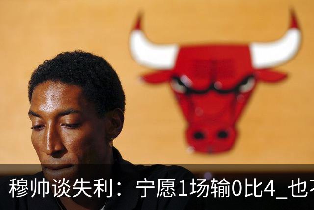 穆帅谈失利：宁愿1场输0比4 也不愿4场输0比1